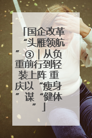 国企改革“头雁领航”③｜从负重前行到轻装上阵 重庆以“瘦身”谋“健体”
