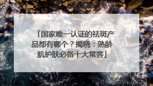 国家唯一认证的祛斑产品都有哪个？揭晓：熟龄肌护肤必备十大常客