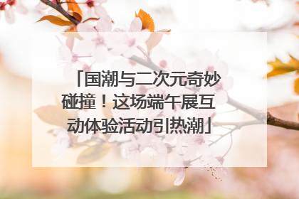 国潮与二次元奇妙碰撞！这场端午展互动体验活动引热潮