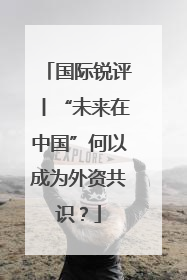 国际锐评丨“未来在中国”何以成为外资共识？