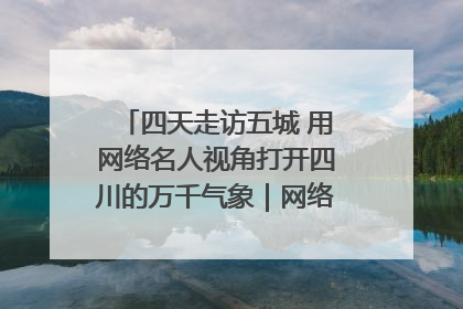 四天走访五城 用网络名人视角打开四川的万千气象｜网络名人四川行