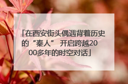 在西安街头偶遇背着历史的“秦人” 开启跨越2000多年的时空对话