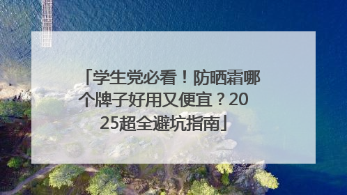 学生党必看！防晒霜哪个牌子好用又便宜？2025超全避坑指南
