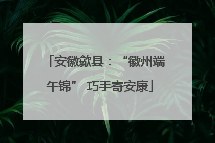 安徽歙县：“徽州端午锦” 巧手寄安康