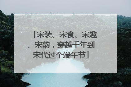 宋装、宋食、宋趣、宋韵，穿越千年到宋代过个端午节
