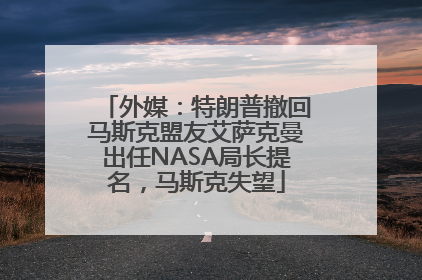 外媒：特朗普撤回马斯克盟友艾萨克曼出任NASA局长提名，马斯克失望