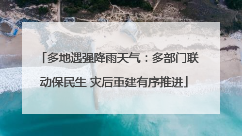 多地遇强降雨天气：多部门联动保民生 灾后重建有序推进