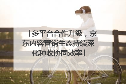多平台合作升级，京东内容营销生态持续深化种收协同效率