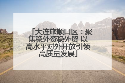 大连旅顺口区：聚焦稳外资稳外贸 以高水平对外开放引领高质量发展