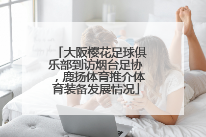 大阪樱花足球俱乐部到访烟台足协，鹿扬体育推介体育装备发展情况