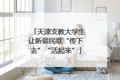 天津支教大学生让新疆民歌“传下去”“活起来”