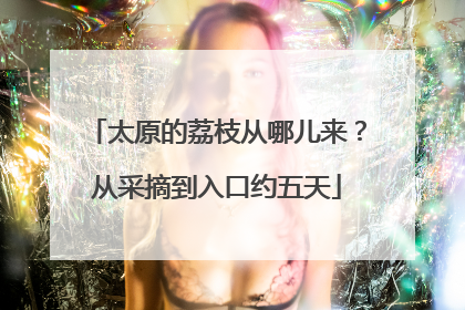 太原的荔枝从哪儿来？从采摘到入口约五天