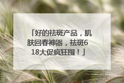好的祛斑产品，肌肤回春神器，祛斑618大促疯狂囤！
