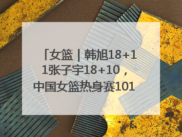 女篮｜韩旭18+11张子宇18+10，中国女篮热身赛101比92胜日本