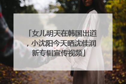 女儿明天在韩国出道，小沈阳今天晒沈佳润新专辑宣传视频