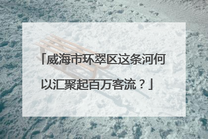 威海市环翠区这条河何以汇聚起百万客流？
