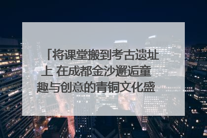 将课堂搬到考古遗址上 在成都金沙邂逅童趣与创意的青铜文化盛宴｜文化中国行