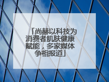 尚赫以科技为消费者肌肤健康赋能，多家媒体争相报道