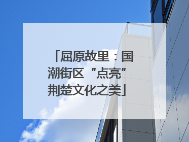 屈原故里：国潮街区“点亮”荆楚文化之美