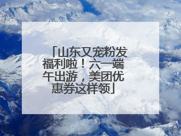山东又宠粉发福利啦！六一端午出游，美团优惠券这样领