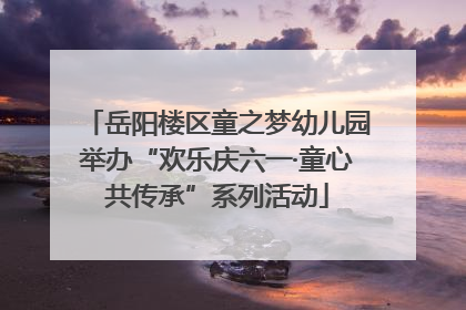岳阳楼区童之梦幼儿园举办“欢乐庆六一·童心共传承”系列活动
