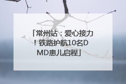常州站：爱心接力！铁路护航10名DMD患儿启程