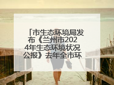 市生态环境局发布《兰州市2024年生态环境状况公报》去年全市环境空气质量达标天数301天