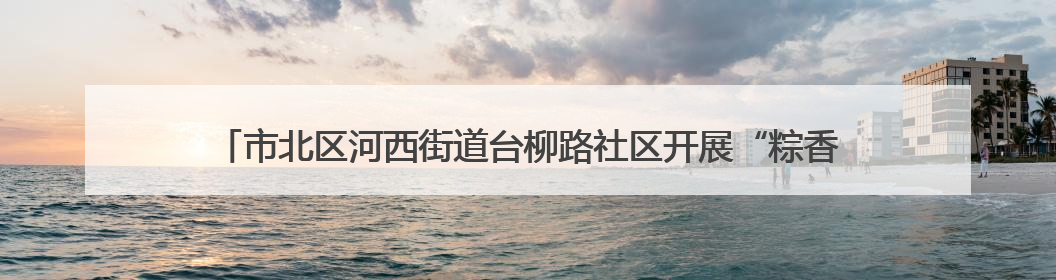 市北区河西街道台柳路社区开展“粽香传情·邻里同乐”端午文化主题活动