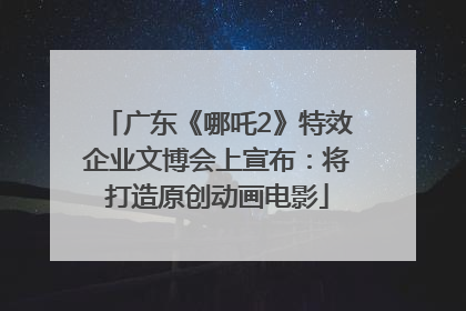 广东《哪吒2》特效企业文博会上宣布：将打造原创动画电影