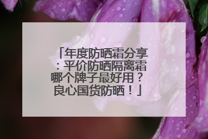 年度防晒霜分享：平价防晒隔离霜哪个牌子最好用？良心国货防晒！