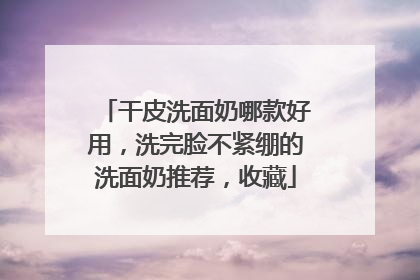 干皮洗面奶哪款好用，洗完脸不紧绷的洗面奶推荐，收藏