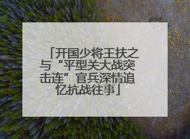开国少将王扶之与“平型关大战突击连”官兵深情追忆抗战往事