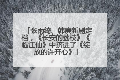张雨绮、韩庚新剧定档，《长安的荔枝》《临江仙》中挤进了《绽放的许开心》