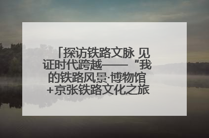 探访铁路文脉 见证时代跨越——“我的铁路风景·博物馆+京张铁路文化之旅”活动在京启动