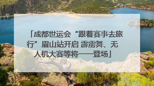成都世运会“跟着赛事去旅行”眉山站开启 霹雳舞、无人机大赛等将一一登场