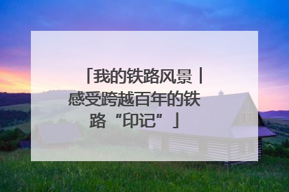 我的铁路风景︱感受跨越百年的铁路“印记”