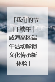 我们的节日·端午｜威海高区端午活动解锁文化传承新体验