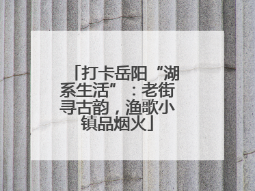 打卡岳阳“湖系生活”：老街寻古韵，渔歌小镇品烟火