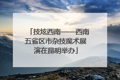 技炫西南——西南五省区市杂技魔术展演在昆明举办