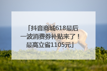 抖音商城618最后一波消费券补贴来了！最高立省1105元