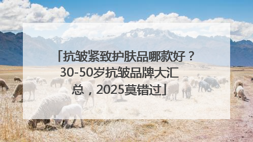 抗皱紧致护肤品哪款好？30-50岁抗皱品牌大汇总，2025莫错过