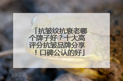 抗皱纹抗衰老哪个牌子好？十大高评分抗皱品牌分享！口碑公认的好