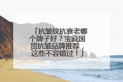 抗皱纹抗衰老哪个牌子好？宝藏国货抗皱品牌推荐，这些不容错过！