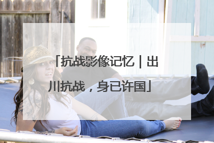抗战影像记忆｜出川抗战，身已许国