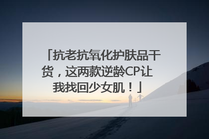 抗老抗氧化护肤品干货，这两款逆龄CP让我找回少女肌！