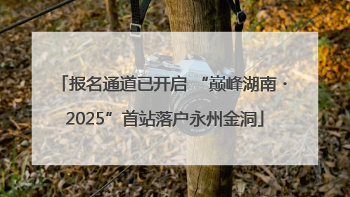 报名通道已开启 “巅峰湖南・2025”首站落户永州金洞