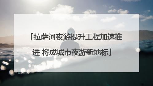 拉萨河夜游提升工程加速推进 将成城市夜游新地标