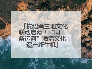 杭绍甬三地文化联动启幕！“同一条运河”激活文化遗产新生机