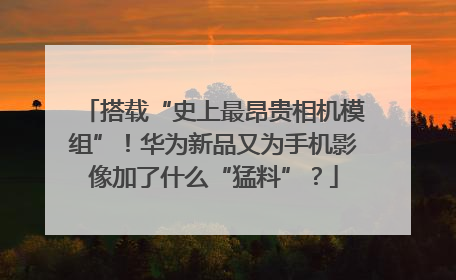 搭载“史上最昂贵相机模组”！华为新品又为手机影像加了什么“猛料”？