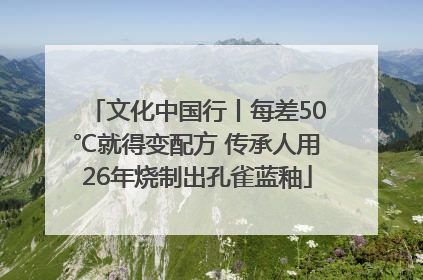 文化中国行丨每差50℃就得变配方 传承人用26年烧制出孔雀蓝釉